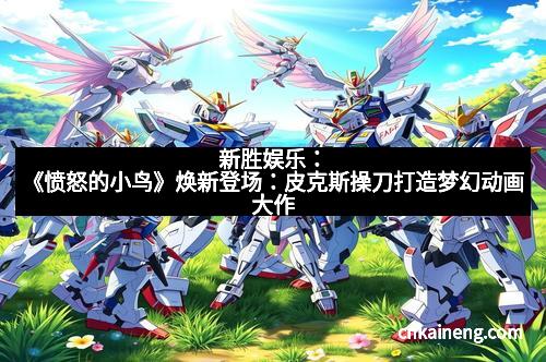 新胜娱乐：《愤怒的小鸟》焕新登场：皮克斯操刀打造梦幻动画大作